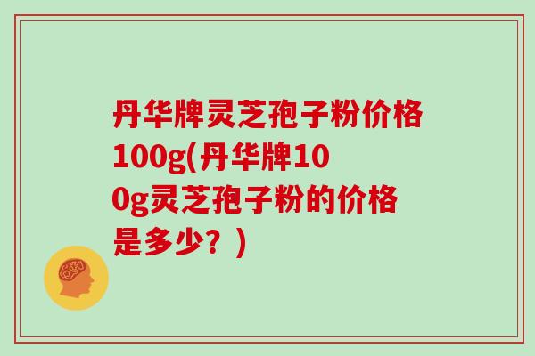 丹华牌灵芝孢子粉价格100g(丹华牌100g灵芝孢子粉的价格是多少?)-第1张图片-灵芝大师 丹华牌灵芝孢子粉价格100g(丹华牌100g灵芝孢子粉的价格是多少?)-第1张图片-灵芝大师