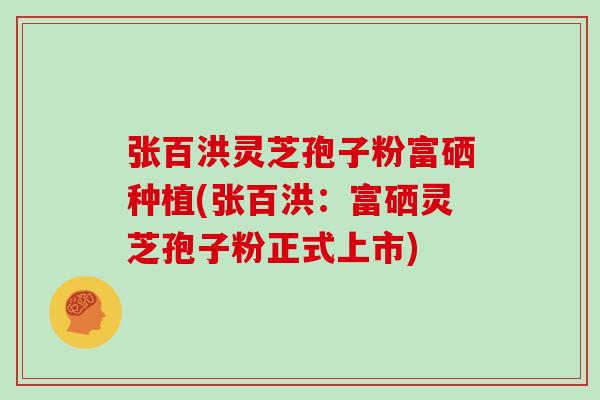张百洪灵芝孢子粉富硒种植(张百洪：富硒灵芝孢子粉正式上市)
