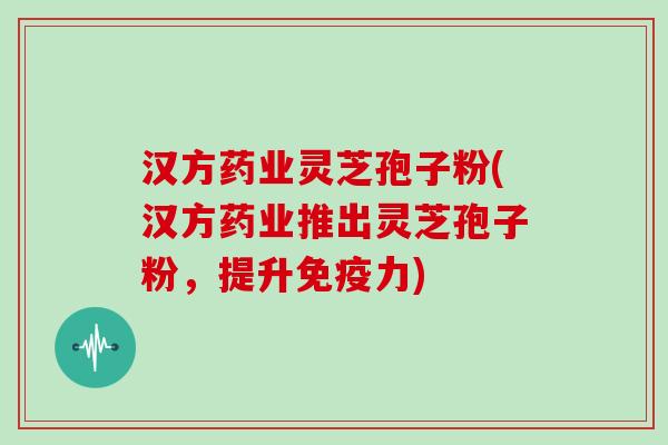 汉方药业灵芝孢子粉(汉方药业推出灵芝孢子粉，提升免疫力)