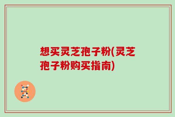 想买灵芝孢子粉(灵芝孢子粉购买指南)