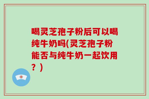喝灵芝孢子粉后可以喝纯牛奶吗(灵芝孢子粉能否与纯牛奶一起饮用？)