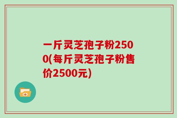 一斤灵芝孢子粉2500(每斤灵芝孢子粉售价2500元)