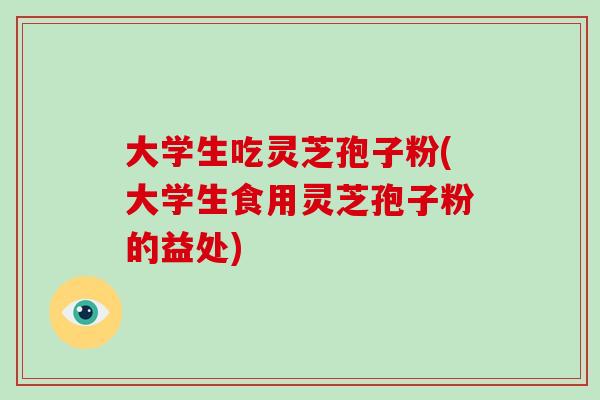 大学生吃灵芝孢子粉(大学生食用灵芝孢子粉的益处)