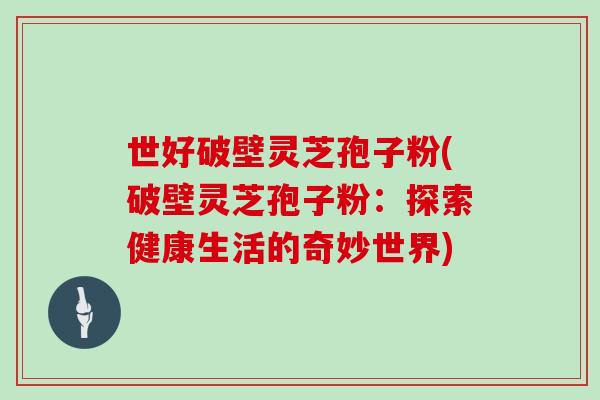 世好破壁灵芝孢子粉(破壁灵芝孢子粉：探索健康生活的奇妙世界)