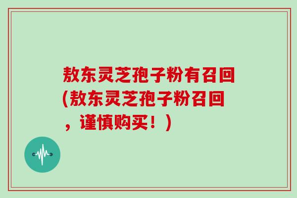 敖东灵芝孢子粉有召回(敖东灵芝孢子粉召回，谨慎购买！)