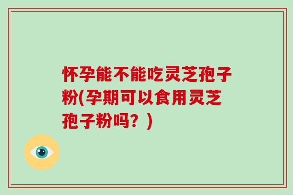 怀孕能不能吃灵芝孢子粉(孕期可以食用灵芝孢子粉吗？)