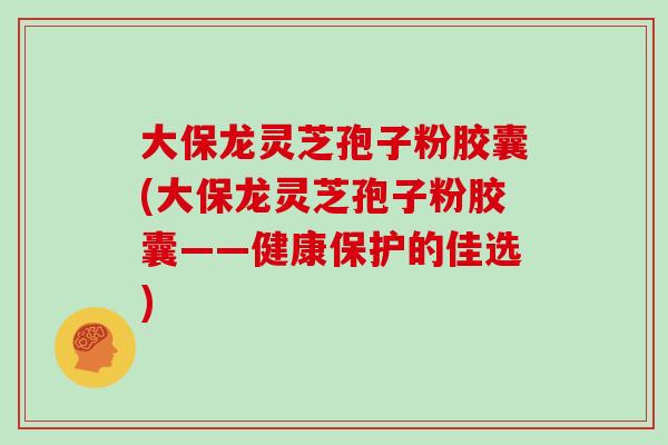 大保龙灵芝孢子粉胶囊(大保龙灵芝孢子粉胶囊——健康保护的佳选)