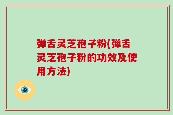 弹舌灵芝孢子粉(弹舌灵芝孢子粉的功效及使用方法)
