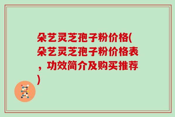 朵艺灵芝孢子粉价格(朵艺灵芝孢子粉价格表，功效简介及购买推荐)