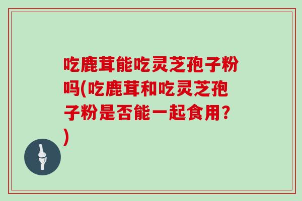 吃鹿茸能吃灵芝孢子粉吗(吃鹿茸和吃灵芝孢子粉是否能一起食用？)