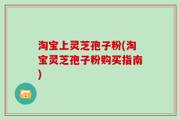 淘宝上灵芝孢子粉(淘宝灵芝孢子粉购买指南)