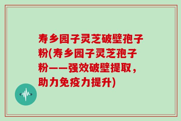 寿乡园子灵芝破壁孢子粉(寿乡园子灵芝孢子粉——强效破壁提取，助力免疫力提升)