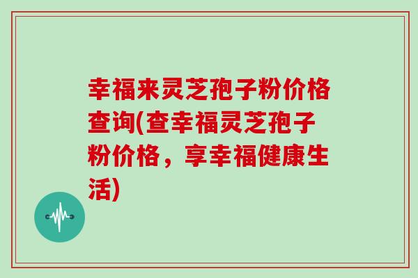 幸福来灵芝孢子粉价格查询(查幸福灵芝孢子粉价格，享幸福健康生活)