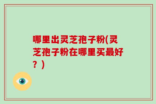 哪里出灵芝孢子粉(灵芝孢子粉在哪里买最好？)
