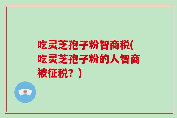 吃灵芝孢子粉智商税(吃灵芝孢子粉的人智商被征税？)