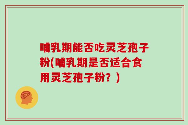 哺乳期能否吃灵芝孢子粉(哺乳期是否适合食用灵芝孢子粉？)