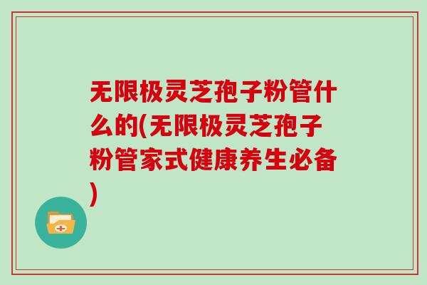 无限极灵芝孢子粉管什么的(无限极灵芝孢子粉管家式健康养生必备)