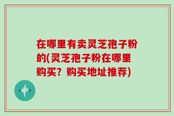 在哪里有卖灵芝孢子粉的(灵芝孢子粉在哪里购买？购买地址推荐)