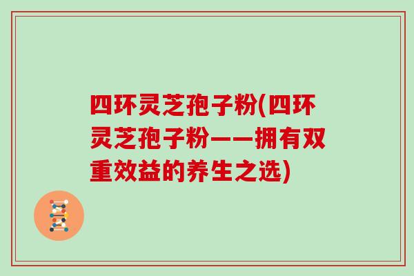 四环灵芝孢子粉(四环灵芝孢子粉——拥有双重效益的养生之选)