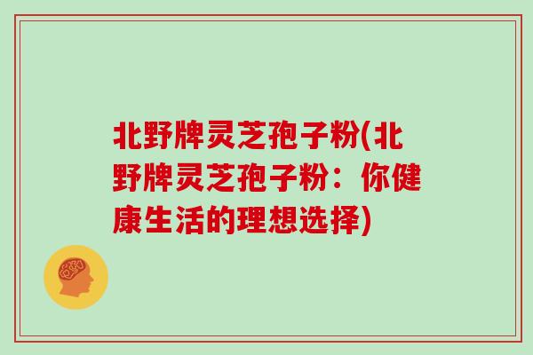 北野牌灵芝孢子粉(北野牌灵芝孢子粉：你健康生活的理想选择)