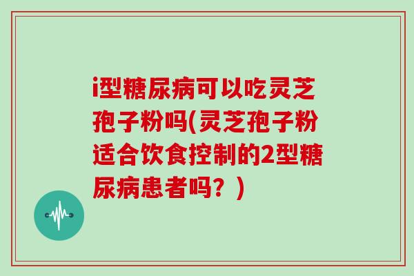i型糖尿病可以吃灵芝孢子粉吗(灵芝孢子粉适合饮食控制的2型糖尿病患者吗？)