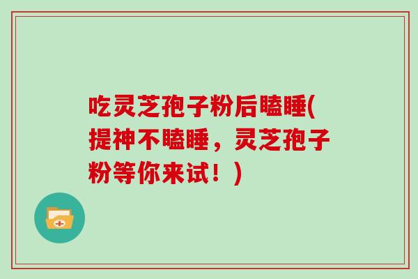 吃灵芝孢子粉后瞌睡(提神不瞌睡，灵芝孢子粉等你来试！)