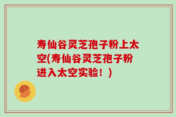 寿仙谷灵芝孢子粉上太空(寿仙谷灵芝孢子粉进入太空实验！)