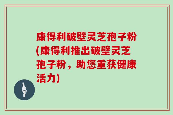 康得利破壁灵芝孢子粉(康得利推出破壁灵芝孢子粉，助您重获健康活力)