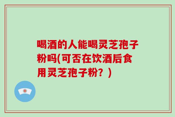 喝酒的人能喝灵芝孢子粉吗(可否在饮酒后食用灵芝孢子粉？)