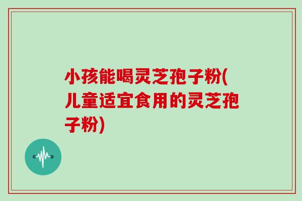 小孩能喝灵芝孢子粉(儿童适宜食用的灵芝孢子粉)-第1张图片-灵芝大师