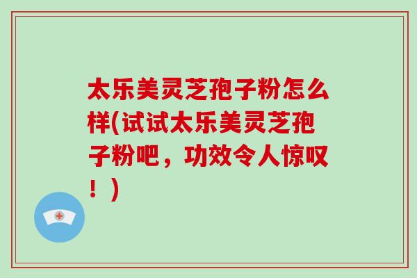 太乐美灵芝孢子粉怎么样(试试太乐美灵芝孢子粉吧，功效令人惊叹！)