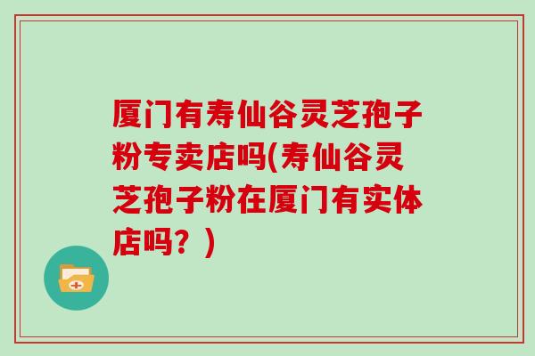 厦门有寿仙谷灵芝孢子粉专卖店吗(寿仙谷灵芝孢子粉在厦门有实体店吗？)