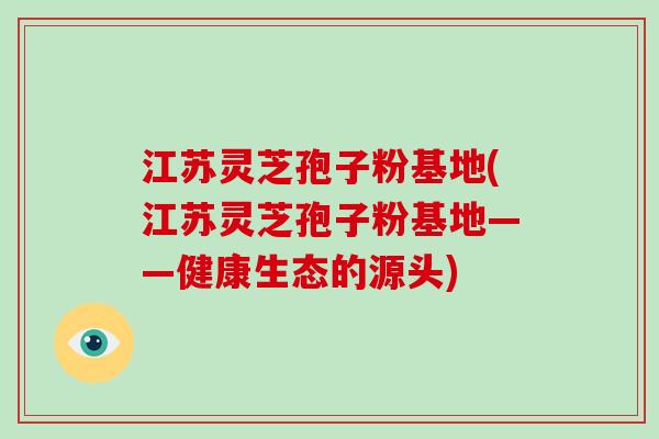 江苏灵芝孢子粉基地(江苏灵芝孢子粉基地——健康生态的源头)