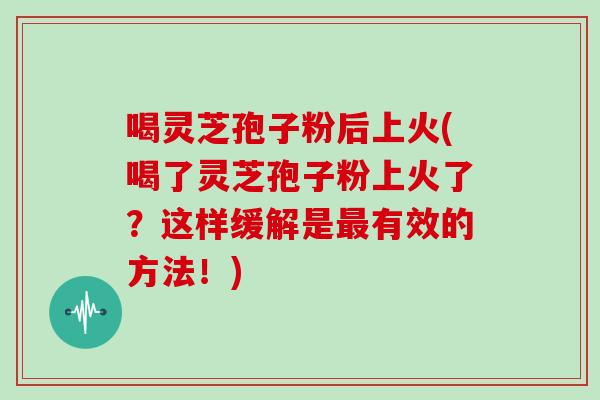 喝灵芝孢子粉后上火(喝了灵芝孢子粉上火了？这样缓解是最有效的方法！)