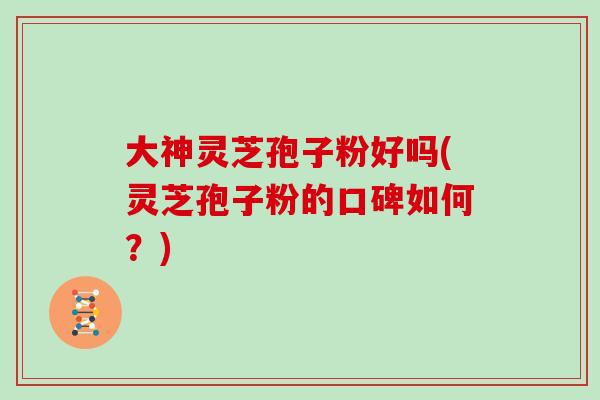 大神灵芝孢子粉好吗(灵芝孢子粉的口碑如何？)