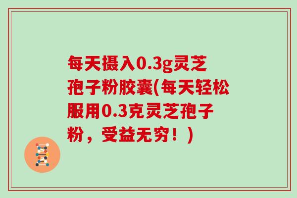 每天摄入0.3g灵芝孢子粉胶囊(每天轻松服用0.3克灵芝孢子粉，受益无穷！)
