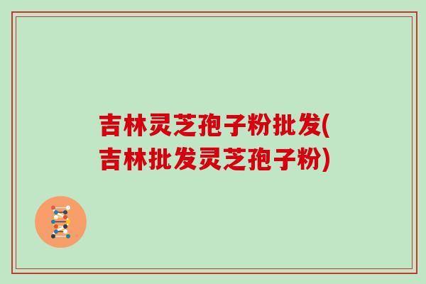 吉林灵芝孢子粉批发(吉林批发灵芝孢子粉)