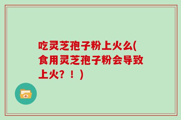 吃灵芝孢子粉上火么(食用灵芝孢子粉会导致上火？！)