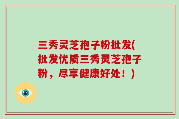 三秀灵芝孢子粉批发(批发优质三秀灵芝孢子粉，尽享健康好处！)