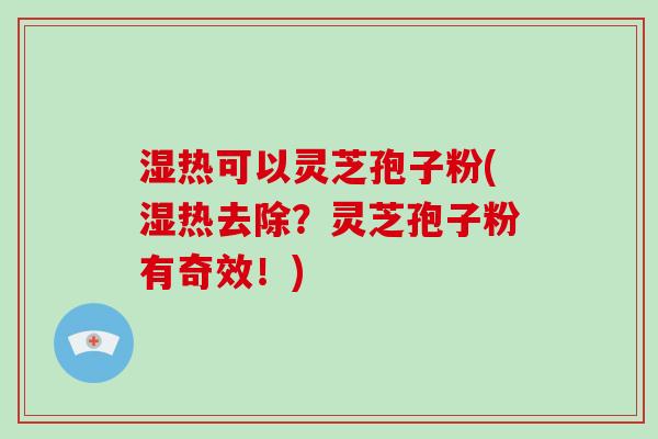 湿热可以灵芝孢子粉(湿热去除？灵芝孢子粉有奇效！)