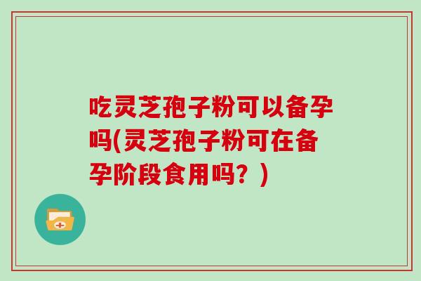 吃灵芝孢子粉可以备孕吗(灵芝孢子粉可在备孕阶段食用吗？)