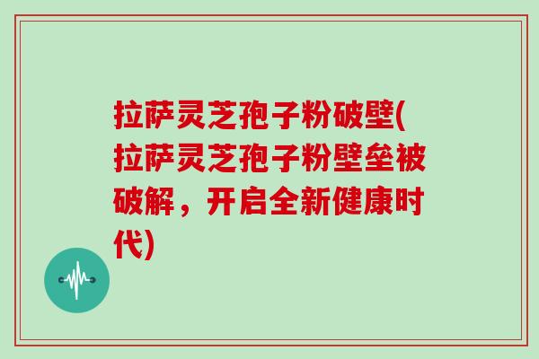 拉萨灵芝孢子粉破壁(拉萨灵芝孢子粉壁垒被破解，开启全新健康时代)