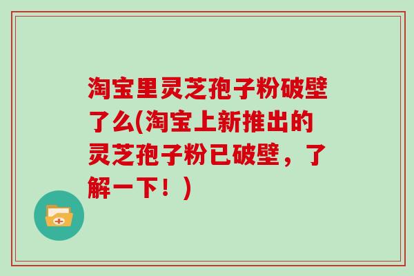 淘宝里灵芝孢子粉破壁了么(淘宝上新推出的灵芝孢子粉已破壁，了解一下！)