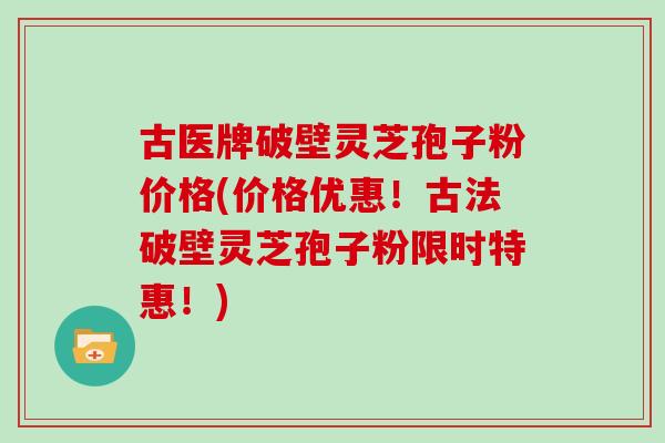 古医牌破壁灵芝孢子粉价格(价格优惠！古法破壁灵芝孢子粉限时特惠！)