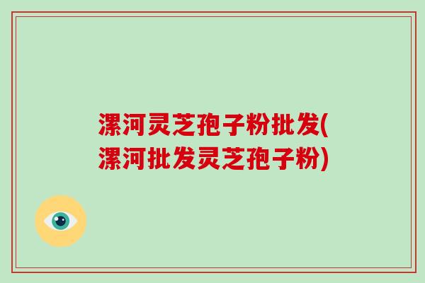 漯河灵芝孢子粉批发(漯河批发灵芝孢子粉)
