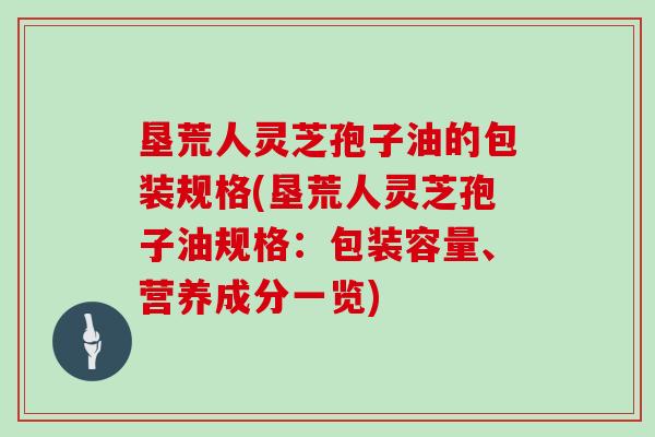 垦荒人灵芝孢子油的包装规格(垦荒人灵芝孢子油规格：包装容量、营养成分一览)