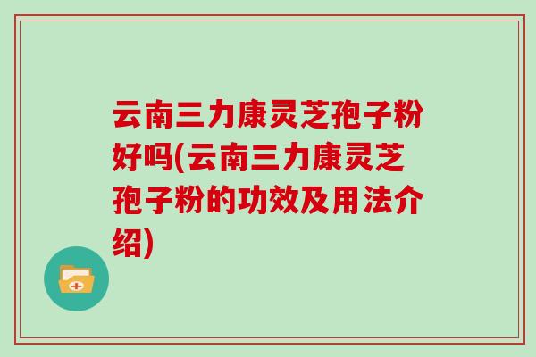 云南三力康灵芝孢子粉好吗(云南三力康灵芝孢子粉的功效及用法介绍)