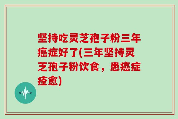 坚持吃灵芝孢子粉三年癌症好了(三年坚持灵芝孢子粉饮食，患癌症痊愈)