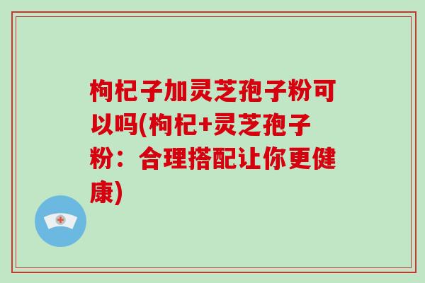 枸杞子加灵芝孢子粉可以吗(枸杞+灵芝孢子粉：合理搭配让你更健康)