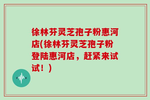 徐林芬灵芝孢子粉惠河店(徐林芬灵芝孢子粉登陆惠河店，赶紧来试试！)